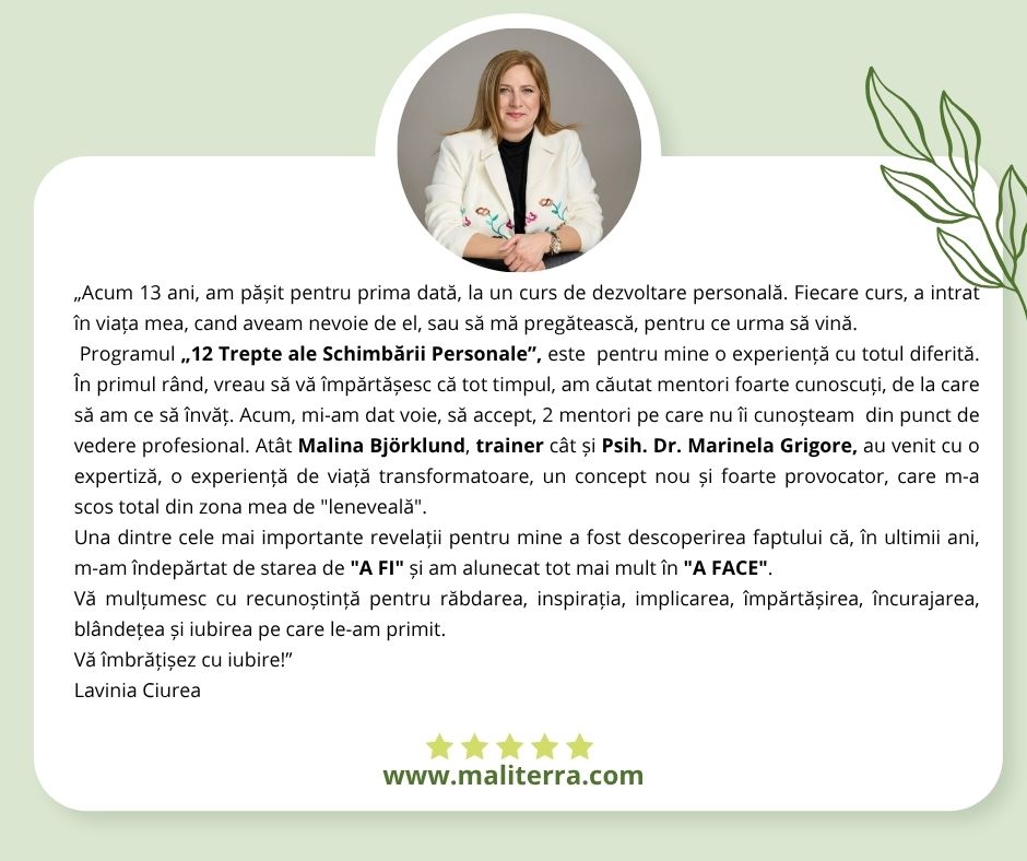 Ce spun cursanții Programului „12 Trepte ale Schimbării Personale” Ediția a-I-a „Acum 13 ani, am pășit pentru prima dată, la un curs de dezvoltare personală. Fiecare curs, a intrat în viața mea, cand aveam nevoie de el, sau să mă pregătească, pentru ce urma să vină. Programul „12 Trepte ale Schimbării Personale”, este pentru mine o experiență cu totul diferită. În primul rând, vreau să vă împărtășesc că tot timpul, am căutat mentori foarte cunoscuți, de la care să am ce să învăț. Acum, mi-am dat voie, să accept, 2 mentori pe care nu îi cunoșteam din punct de vedere profesional. Atât Malina Björklund, trainer cât și Psih. Dr. Marinela Grigore, au venit cu o expertiză, o experiență de viață transformatoare, un concept nou și foarte provocator, care m-a scos total din zona mea de "leneveală". Una dintre cele mai importante revelații pentru mine a fost descoperirea faptului că, în ultimii ani, m-am îndepărtat de starea de "A FI" și am alunecat tot mai mult în "A FACE". Vă mulțumesc cu recunoștință pentru răbdarea, inspirația, implicarea, împărtășirea, încurajarea, blândețea și iubirea pe care le-am primit. Vă îmbrățișez cu iubire!” Lavinia Ciurea